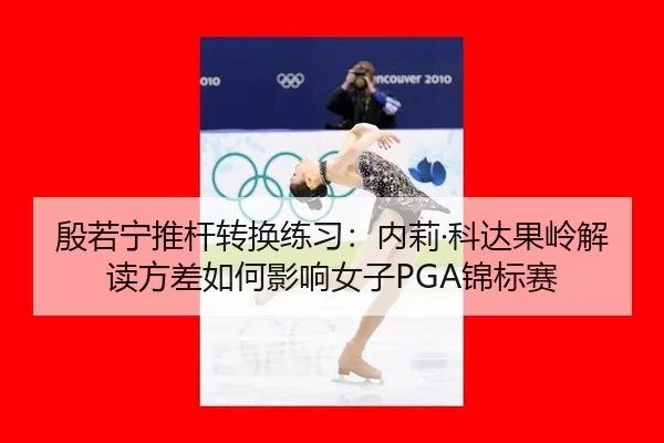 殷若宁推杆转换练习：内莉·科达果岭解读方差如何影响女子PGA锦标赛